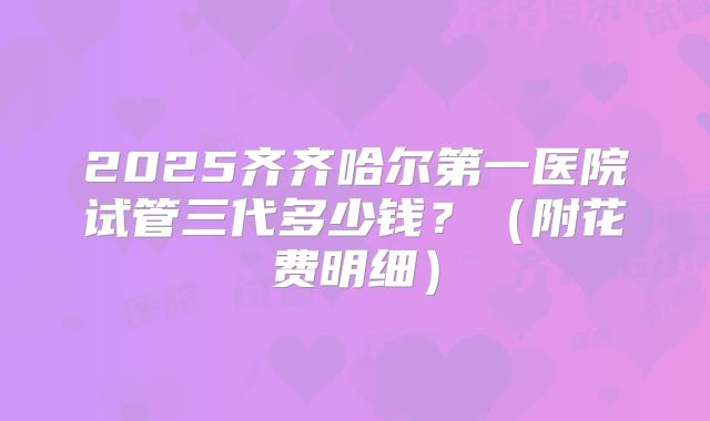 2025齐齐哈尔第一医院试管三代多少钱？（附花费明细）