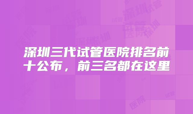 深圳三代试管医院排名前十公布，前三名都在这里
