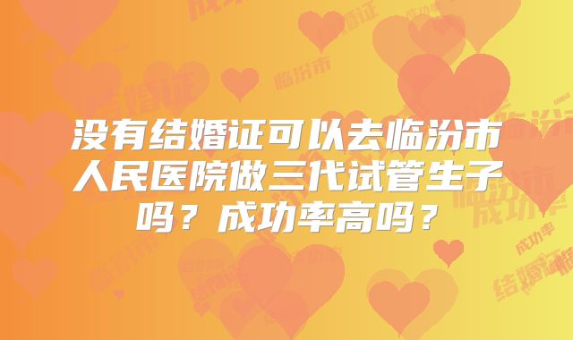 没有结婚证可以去临汾市人民医院做三代试管生子吗?成功率高吗?