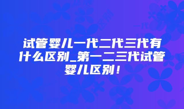 试管婴儿一代二代三代有什么区别_第一二三代试管婴儿区别！