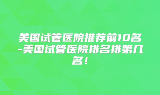美国试管医院推荐前10名-美国试管医院排名排第几名!