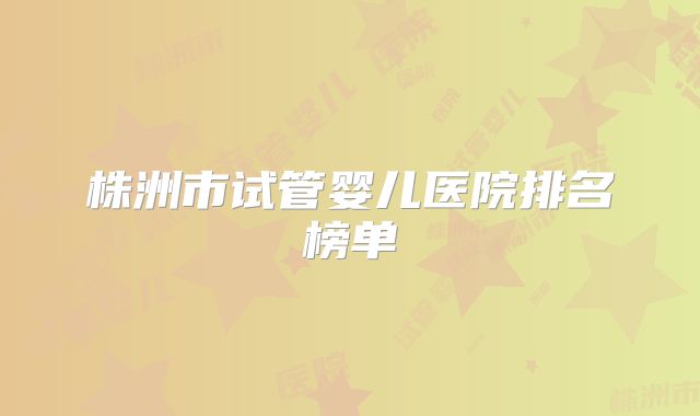 株洲市试管婴儿医院排名榜单