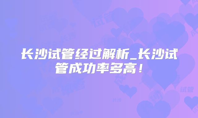 长沙试管经过解析_长沙试管成功率多高!