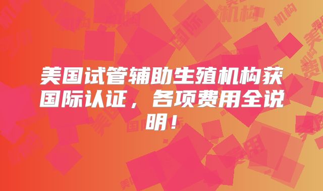 美国试管辅助生殖机构获国际认证,各项费用全说明!