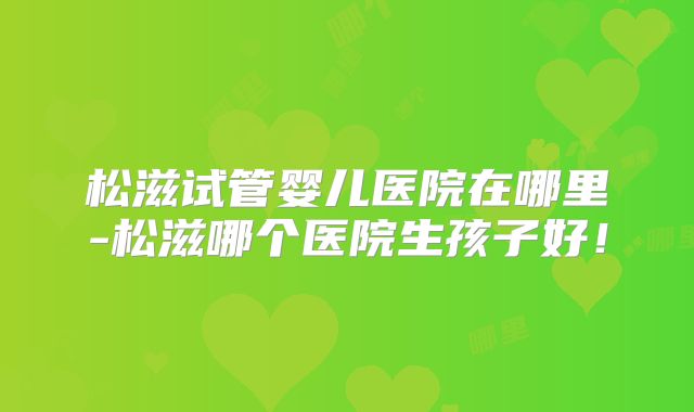 松滋试管婴儿医院在哪里-松滋哪个医院生孩子好!