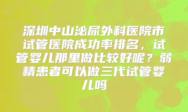 深圳中山泌尿外科医院市试管医院成功率排名，试管婴儿那里做比较好呢？弱精患者可以做三代试管婴儿吗
