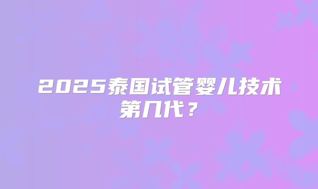 2025泰国试管婴儿技术第几代？