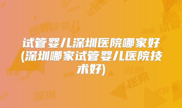 试管婴儿深圳医院哪家好(深圳哪家试管婴儿医院技术好)