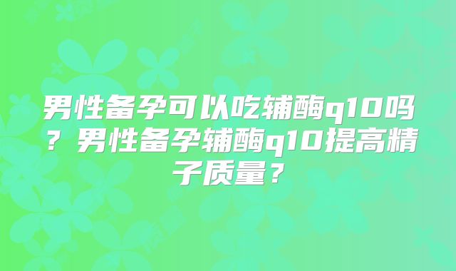 男性备孕可以吃辅酶q10吗？男性备孕辅酶q10提高精子质量？