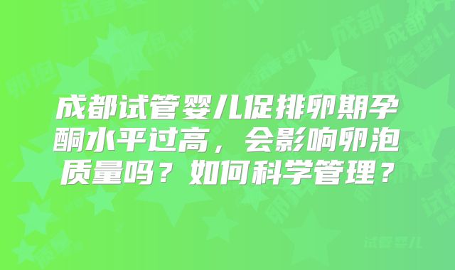 成都试管婴儿促排卵期孕酮水平过高，会影响卵泡质量吗？如何科学管理？