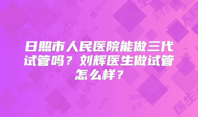 日照市人民医院能做三代试管吗？刘辉医生做试管怎么样？