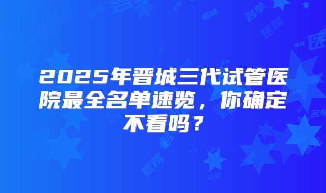 2025年晋城三代试管医院最全名单速览,你确定不看吗?