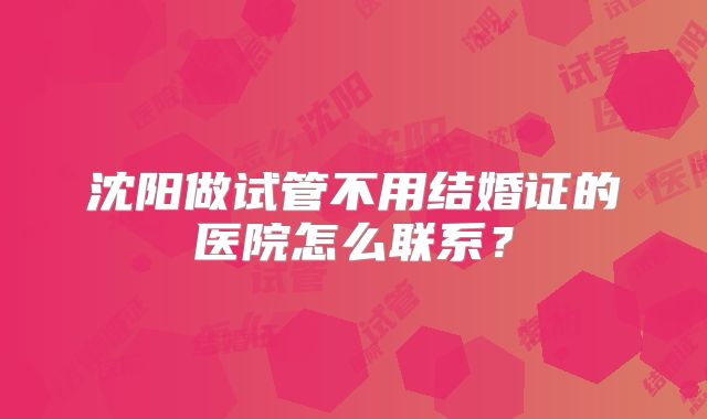 沈阳做试管不用结婚证的医院怎么联系？
