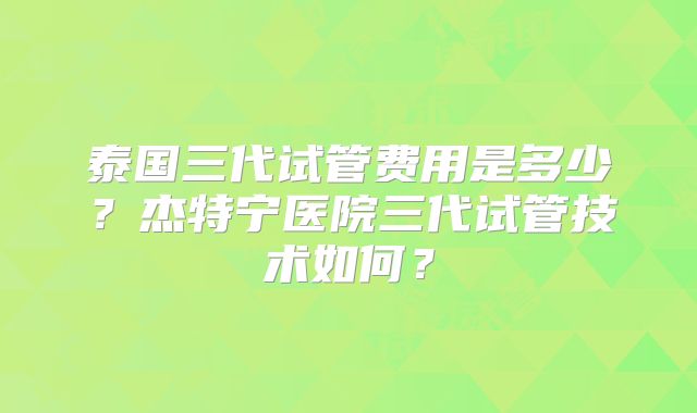 泰国三代试管费用是多少？杰特宁医院三代试管技术如何？