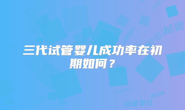 三代试管婴儿成功率在初期如何?