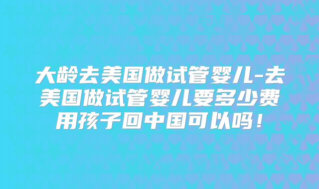 大龄去美国做试管婴儿-去美国做试管婴儿要多少费用孩子回中国可以吗！