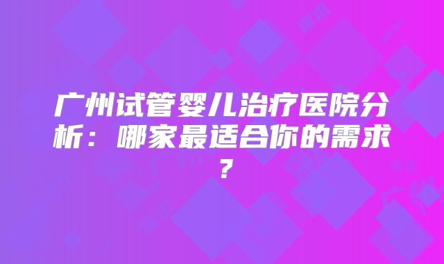 广州试管婴儿治疗医院分析：哪家最适合你的需求？