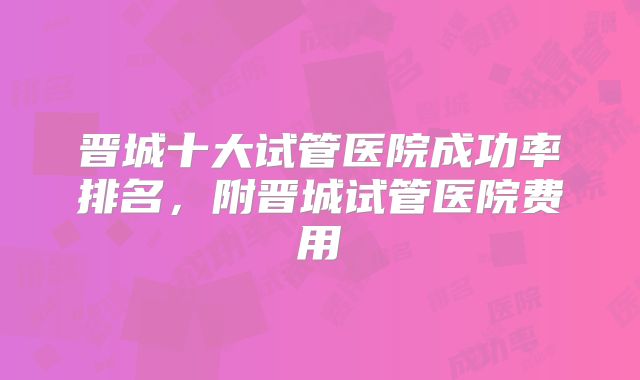 晋城十大试管医院成功率排名，附晋城试管医院费用