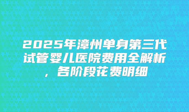 2025年漳州单身第三代试管婴儿医院费用全解析，各阶段花费明细