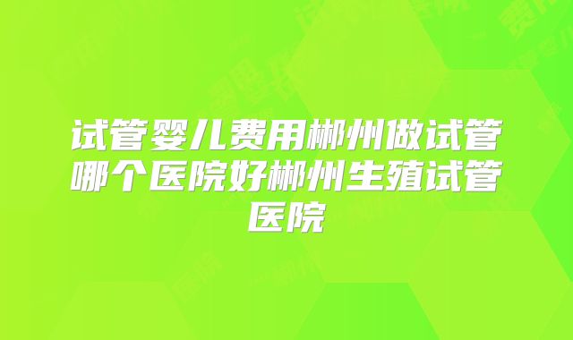 试管婴儿费用郴州做试管哪个医院好郴州生殖试管医院