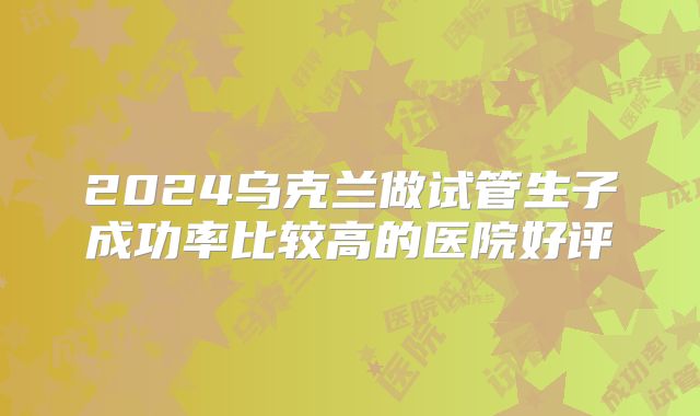 2024乌克兰做试管生子成功率比较高的医院好评