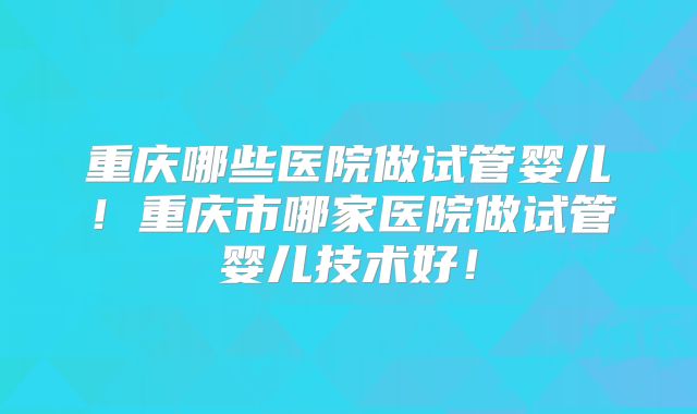 重庆哪些医院做试管婴儿！重庆市哪家医院做试管婴儿技术好！