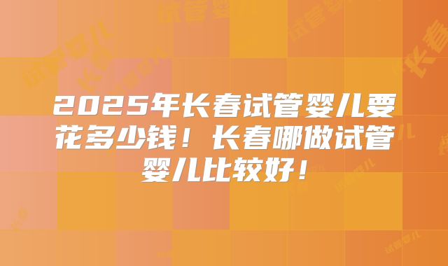 2025年长春试管婴儿要花多少钱！长春哪做试管婴儿比较好！