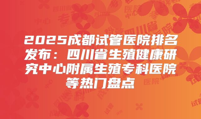 2025成都试管医院排名发布：四川省生殖健康研究中心附属生殖专科医院等热门盘点