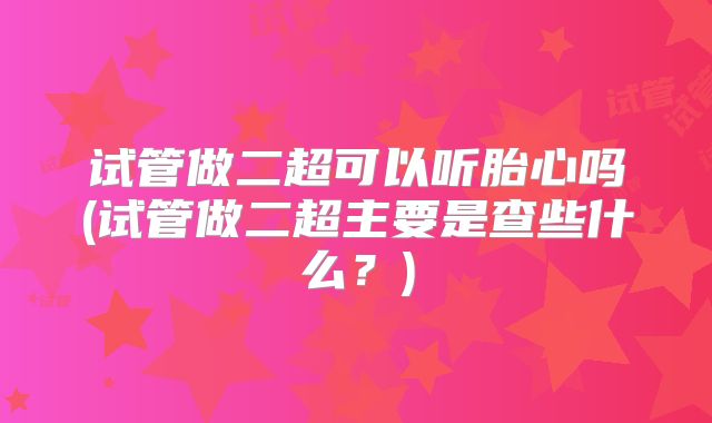 试管做二超可以听胎心吗(试管做二超主要是查些什么?)