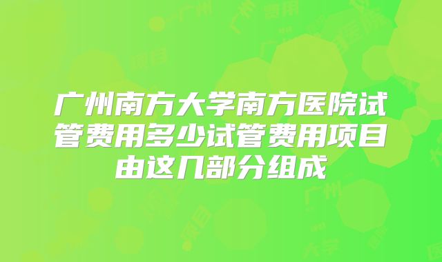 广州南方大学南方医院试管费用多少试管费用项目由这几部分组成