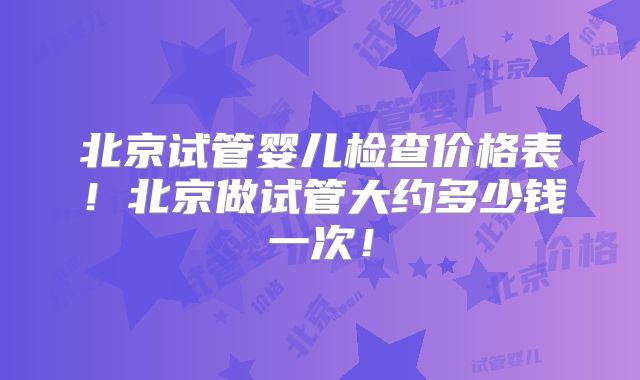 北京试管婴儿检查价格表!北京做试管大约多少钱一次!