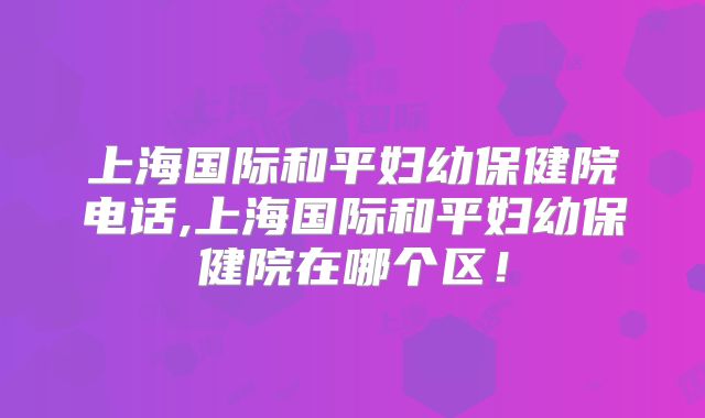 上海国际和平妇幼保健院电话,上海国际和平妇幼保健院在哪个区！