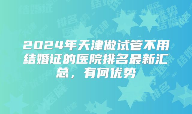 2024年天津做试管不用结婚证的医院排名最新汇总,有何优势