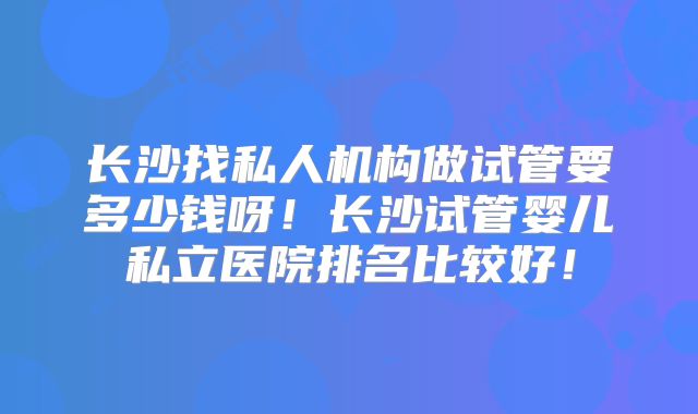长沙找私人机构做试管要多少钱呀!长沙试管婴儿私立医院排名比较好!