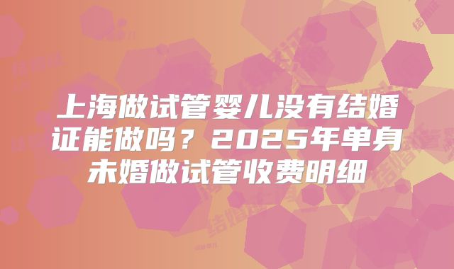 上海做试管婴儿没有结婚证能做吗？2025年单身未婚做试管收费明细