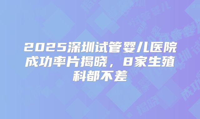 2025深圳试管婴儿医院成功率片揭晓，8家生殖科都不差