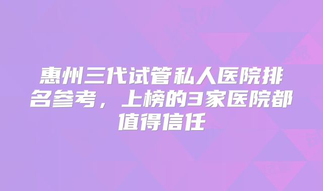 惠州三代试管私人医院排名参考,上榜的3家医院都值得信任