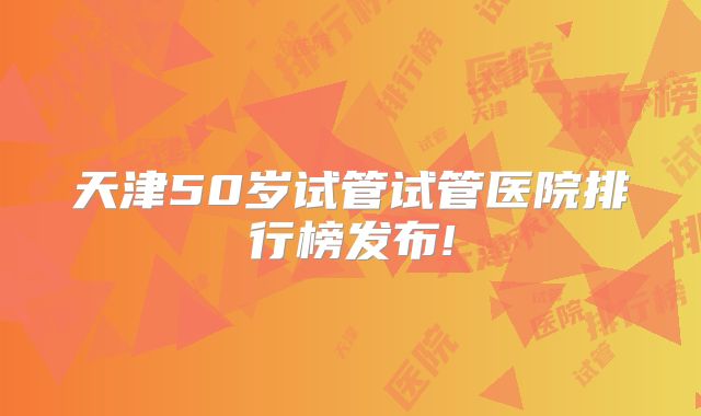 天津50岁试管试管医院排行榜发布!