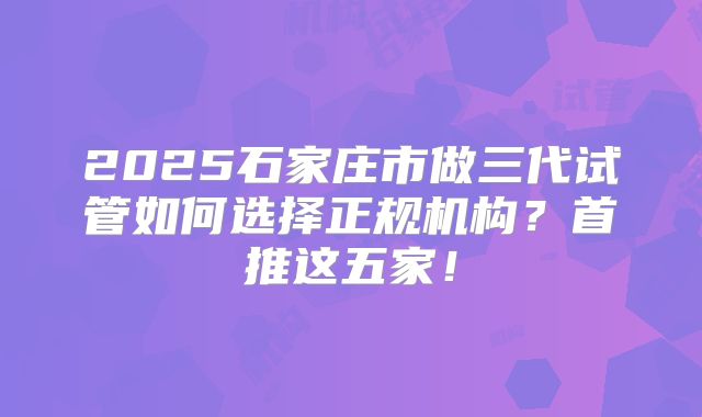 2025石家庄市做三代试管如何选择正规机构?首推这五家!