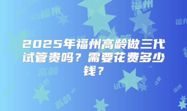 2025年福州高龄做三代试管贵吗？需要花费多少钱？