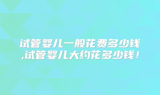 试管婴儿一般花费多少钱,试管婴儿大约花多少钱！