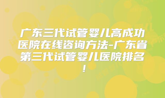 广东三代试管婴儿高成功医院在线咨询方法-广东省第三代试管婴儿医院排名!