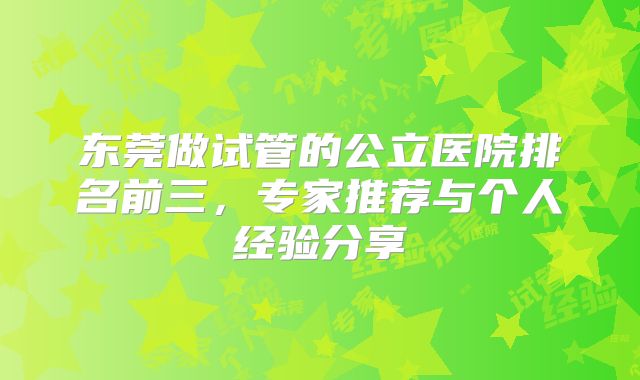东莞做试管的公立医院排名前三，专家推荐与个人经验分享