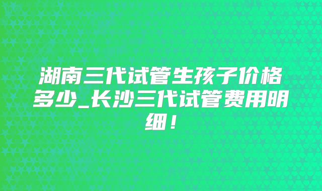 湖南三代试管生孩子价格多少_长沙三代试管费用明细！