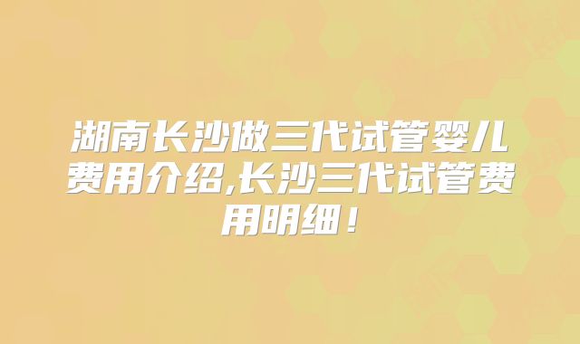 湖南长沙做三代试管婴儿费用介绍,长沙三代试管费用明细!