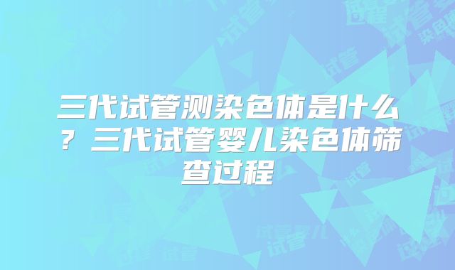 三代试管测染色体是什么？三代试管婴儿染色体筛查过程