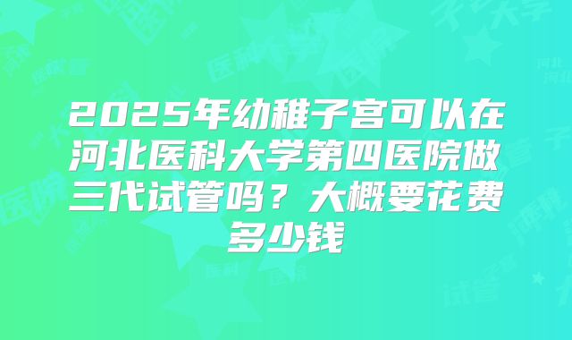 2025年幼稚子宫可以在河北医科大学第四医院做三代试管吗？大概要花费多少钱