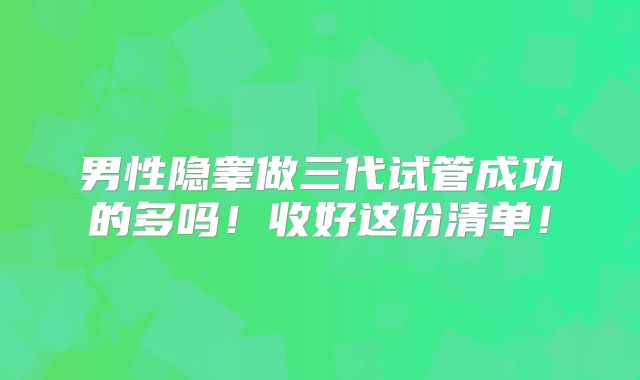 男性隐睾做三代试管成功的多吗！收好这份清单！