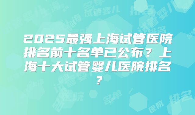 2025最强上海试管医院排名前十名单已公布？上海十大试管婴儿医院排名？