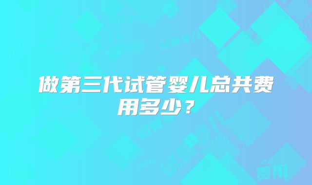 做第三代试管婴儿总共费用多少？